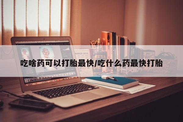 堕胎药联系微信吃啥药可以打胎最快/吃什么药最快打胎