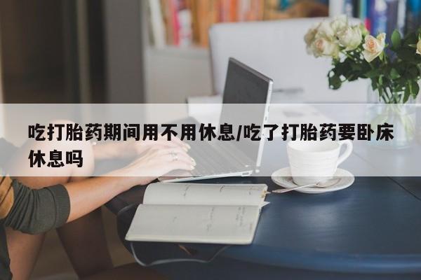 堕胎药联系微信吃打胎药期间用不用休息/吃了打胎药要卧床休息吗