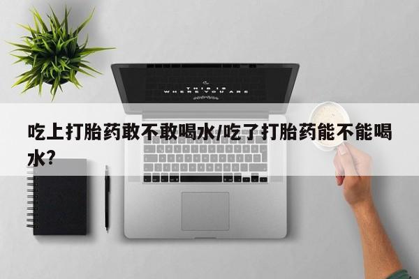 堕胎药联系微信吃上打胎药敢不敢喝水/吃了打胎药能不能喝水?