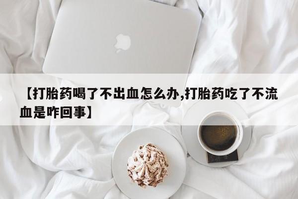 堕胎药联系微信【打胎药喝了不出血怎么办,打胎药吃了不流血是咋回事】