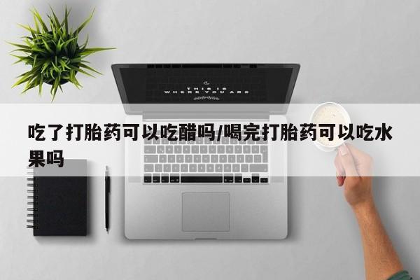 堕胎药联系微信吃了打胎药可以吃醋吗/喝完打胎药可以吃水果吗