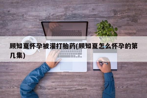 堕胎药联系微信顾知夏怀孕被灌打胎药(顾知夏怎么怀孕的第几集)