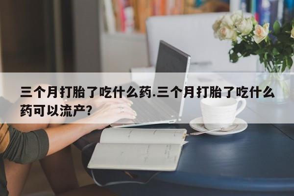 堕胎药联系微信三个月打胎了吃什么药.三个月打胎了吃什么药可以流产？