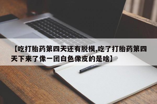 堕胎药联系微信【吃打胎药第四天还有脱模,吃了打胎药第四天下来了像一团白色像皮的是啥】