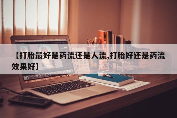 堕胎药联系微信【打胎最好是药流还是人流,打胎好还是药流效果好】