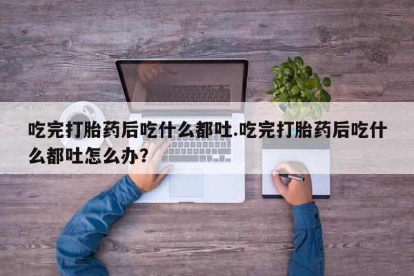 堕胎药联系微信吃完打胎药后吃什么都吐.吃完打胎药后吃什么都吐怎么办？