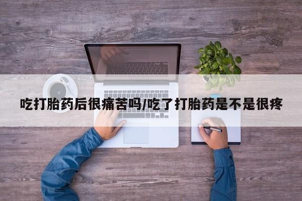堕胎药联系微信吃打胎药后很痛苦吗/吃了打胎药是不是很疼