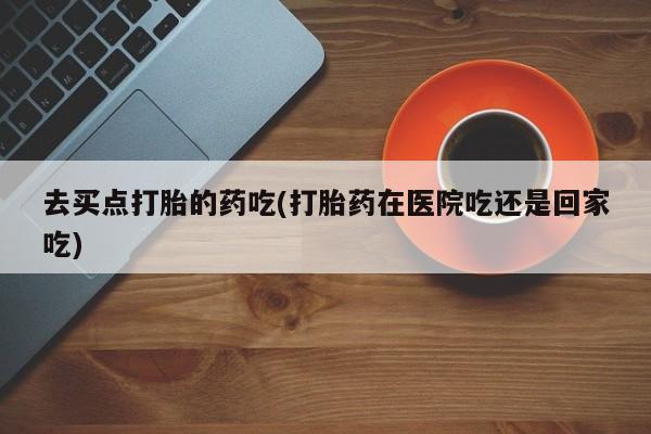 堕胎药联系微信去买点打胎的药吃(打胎药在医院吃还是回家吃)