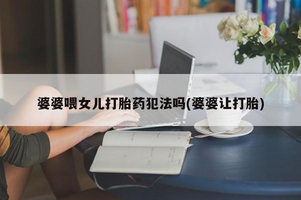 堕胎药联系微信婆婆喂女儿打胎药犯法吗(婆婆让打胎)