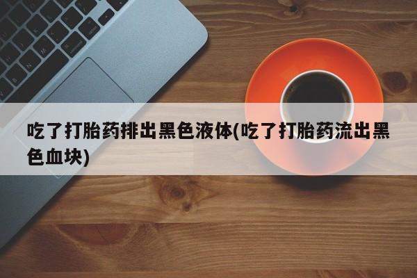 堕胎药联系微信吃了打胎药排出黑色液体(吃了打胎药流出黑色血块)
