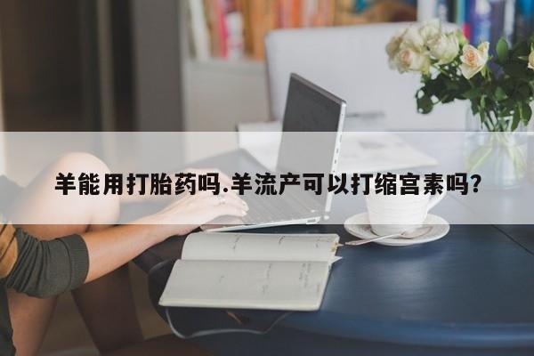 堕胎药联系微信羊能用打胎药吗.羊流产可以打缩宫素吗？