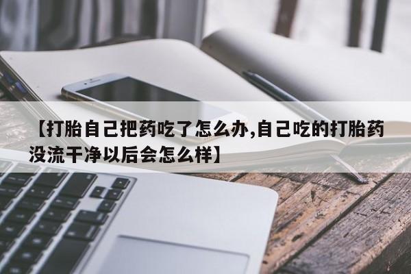 堕胎药联系微信【打胎自己把药吃了怎么办,自己吃的打胎药没流干净以后会怎么样】
