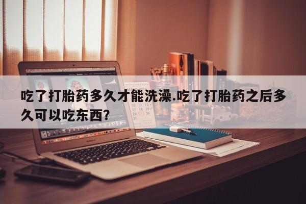堕胎药联系微信吃了打胎药多久才能洗澡.吃了打胎药之后多久可以吃东西？