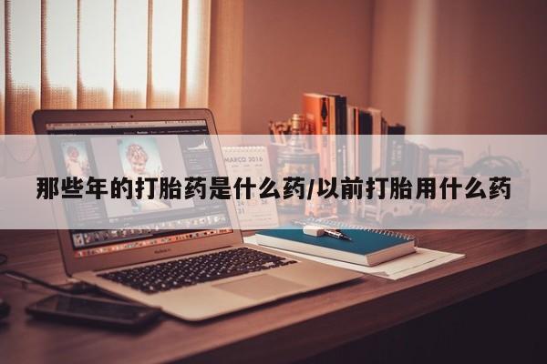 堕胎药联系微信那些年的打胎药是什么药/以前打胎用什么药
