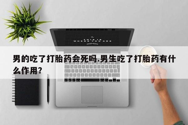 堕胎药联系微信男的吃了打胎药会死吗.男生吃了打胎药有什么作用？