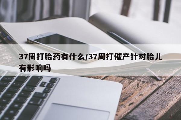 堕胎药联系微信37周打胎药有什么/37周打催产针对胎儿有影响吗