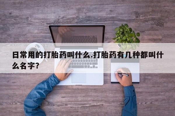 堕胎药联系微信日常用的打胎药叫什么.打胎药有几种都叫什么名字？