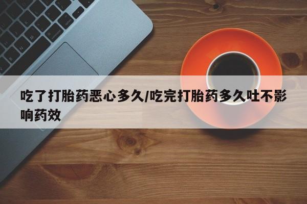 堕胎药联系微信吃了打胎药恶心多久/吃完打胎药多久吐不影响药效