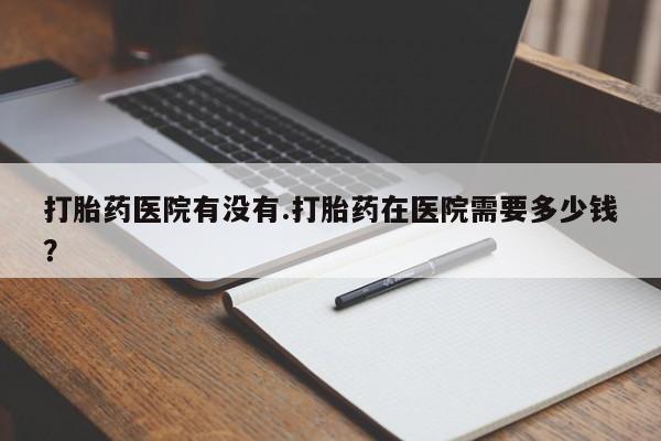 堕胎药联系微信打胎药医院有没有.打胎药在医院需要多少钱？