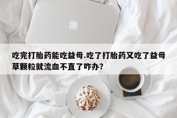堕胎药联系微信吃完打胎药能吃益母.吃了打胎药又吃了益母草颗粒就流血不直了咋办？