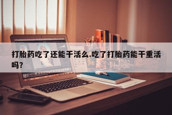 堕胎药联系微信打胎药吃了还能干活么.吃了打胎药能干重活吗？