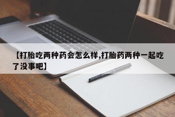 堕胎药联系微信【打胎吃两种药会怎么样,打胎药两种一起吃了没事吧】