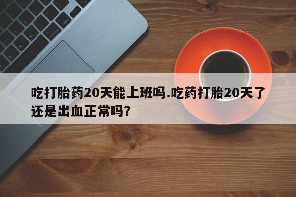 堕胎药联系微信吃打胎药20天能上班吗.吃药打胎20天了还是出血正常吗？