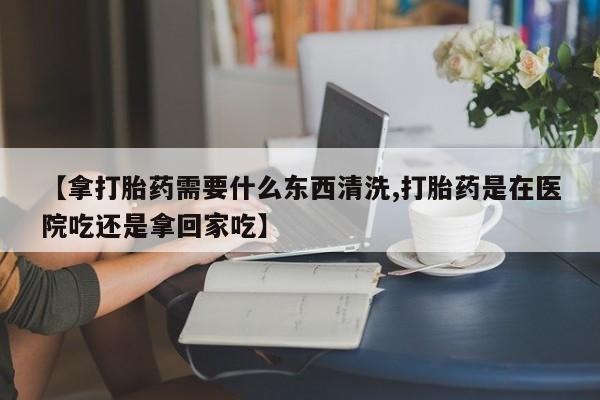 堕胎药联系微信【拿打胎药需要什么东西清洗,打胎药是在医院吃还是拿回家吃】
