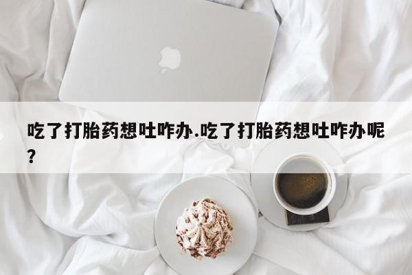 堕胎药联系微信吃了打胎药想吐咋办.吃了打胎药想吐咋办呢？