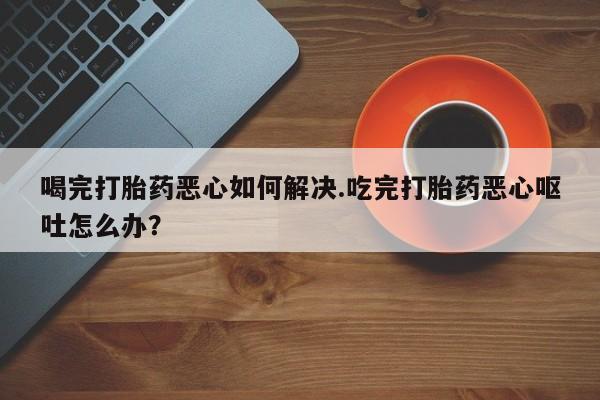 堕胎药联系微信喝完打胎药恶心如何解决.吃完打胎药恶心呕吐怎么办？
