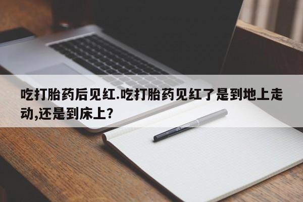 堕胎药联系微信吃打胎药后见红.吃打胎药见红了是到地上走动,还是到床上？