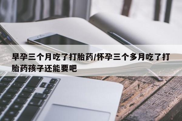 堕胎药联系微信早孕三个月吃了打胎药/怀孕三个多月吃了打胎药孩子还能要吧
