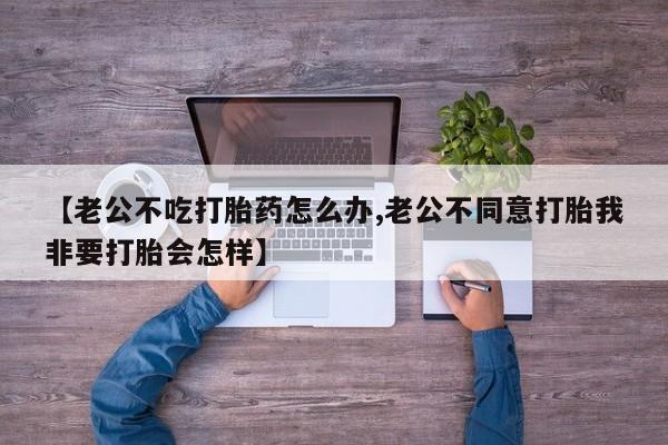 堕胎药联系微信【老公不吃打胎药怎么办,老公不同意打胎我非要打胎会怎样】