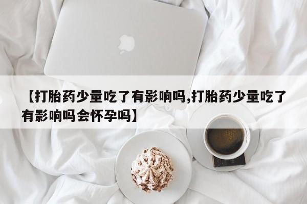 堕胎药联系微信【打胎药少量吃了有影响吗,打胎药少量吃了有影响吗会怀孕吗】