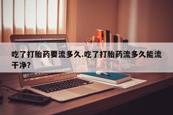 堕胎药联系微信吃了打胎药要流多久.吃了打胎药流多久能流干净？