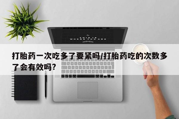 堕胎药联系微信打胎药一次吃多了要紧吗/打胎药吃的次数多了会有效吗?