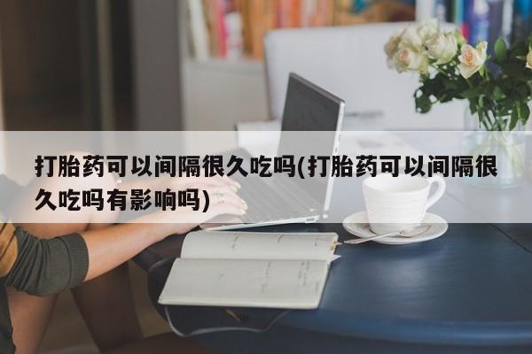 堕胎药联系微信打胎药可以间隔很久吃吗(打胎药可以间隔很久吃吗有影响吗)