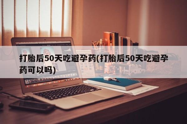 堕胎药联系微信打胎后50天吃避孕药(打胎后50天吃避孕药可以吗)