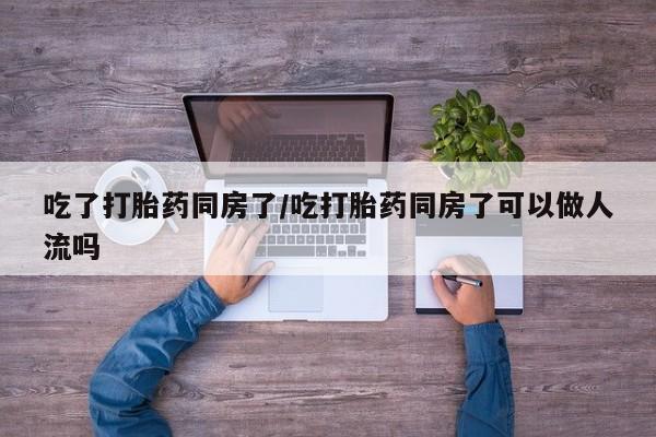 堕胎药联系微信吃了打胎药同房了/吃打胎药同房了可以做人流吗