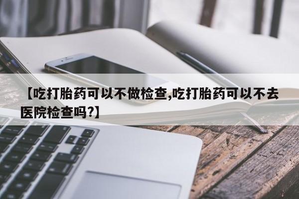 堕胎药联系微信【吃打胎药可以不做检查,吃打胎药可以不去医院检查吗?】