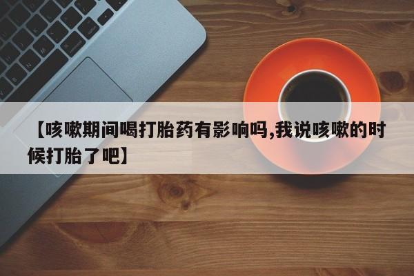 堕胎药联系微信【咳嗽期间喝打胎药有影响吗,我说咳嗽的时候打胎了吧】