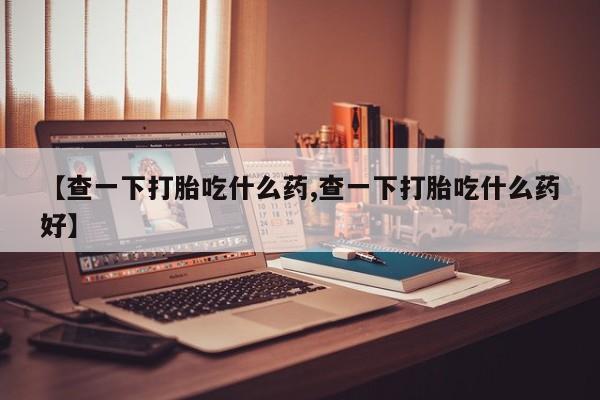 堕胎药联系微信【查一下打胎吃什么药,查一下打胎吃什么药好】