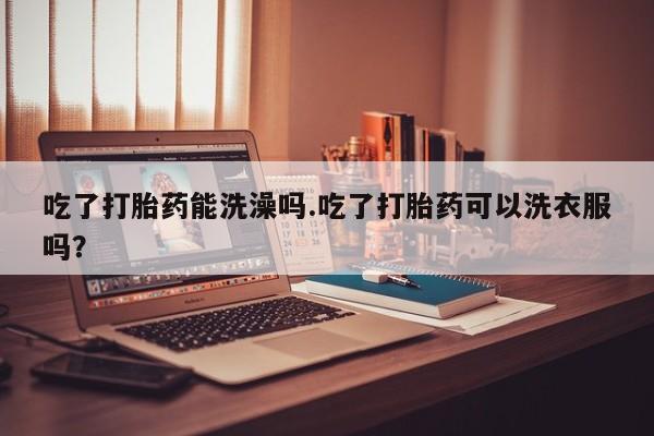 堕胎药联系微信吃了打胎药能洗澡吗.吃了打胎药可以洗衣服吗？