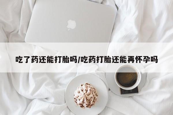 堕胎药联系微信吃了药还能打胎吗/吃药打胎还能再怀孕吗
