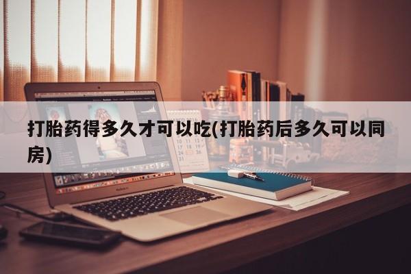 堕胎药联系微信打胎药得多久才可以吃(打胎药后多久可以同房)