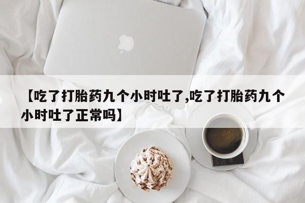 堕胎药联系微信【吃了打胎药九个小时吐了,吃了打胎药九个小时吐了正常吗】