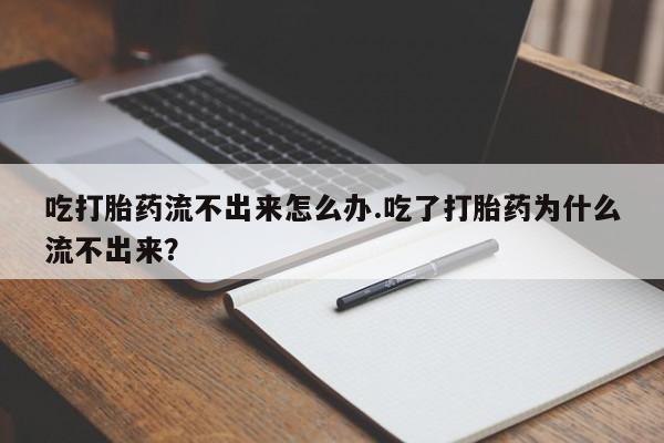 堕胎药联系微信吃打胎药流不出来怎么办.吃了打胎药为什么流不出来？