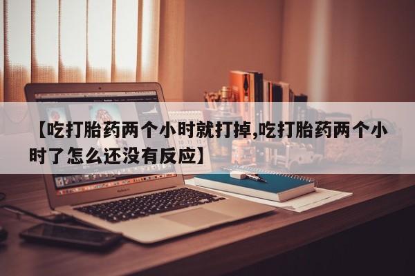 堕胎药联系微信【吃打胎药两个小时就打掉,吃打胎药两个小时了怎么还没有反应】