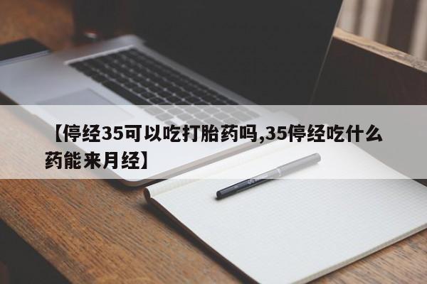 堕胎药联系微信【停经35可以吃打胎药吗,35停经吃什么药能来月经】