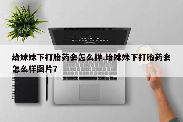 堕胎药联系微信给妹妹下打胎药会怎么样.给妹妹下打胎药会怎么样图片？